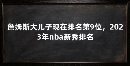 詹姆斯大儿子现在排名第9位，2023年nba新秀排名