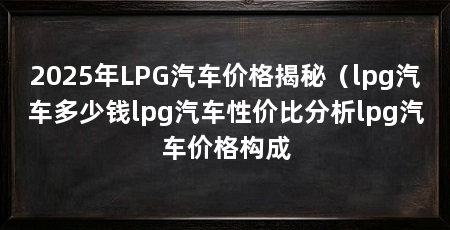 2025年LPG汽车价格揭秘(lpg汽车多少钱lpg汽车性价比分析lpg汽车价格构成