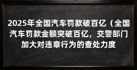 2025年全国汽车罚款破百亿（全国汽车罚款金额突破百亿，交警部门加大对违章行为的查处力度