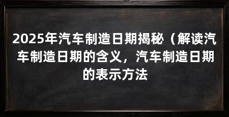 2025年汽车制造日期揭秘(解读汽车制造日期的含义,汽车制造日期的表示方法
