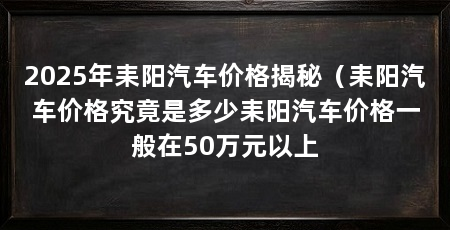 2025年耒阳汽车价格揭秘(耒阳汽车价格究竟是多少耒阳汽车价格一般在50万元以上