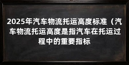 2025年汽车物流托运高度标准(汽车物流托运高度是指汽车在托运过程中的重要指标