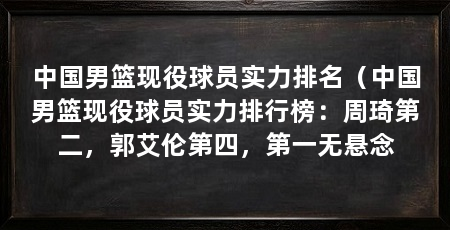 中国男篮现役球员实力排名(中国男篮现役球员实力排行榜:周琦第二,郭艾伦第四,第一无悬念