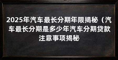 2025年汽车最长分期年限揭秘(汽车最长分期是多少年汽车分期贷款注意事项揭秘