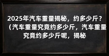 2025年汽车重量揭秘,约多少斤?(汽车重量究竟约多少斤,汽车重量究竟约多少斤呢,揭秘