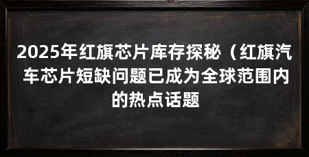 2025年红旗芯片库存探秘（红旗汽车芯片短缺问题已成为全球范围内的热点话题