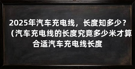2025年汽车充电线，长度知多少？（汽车充电线的长度究竟多少米才算合适汽车充电线长度