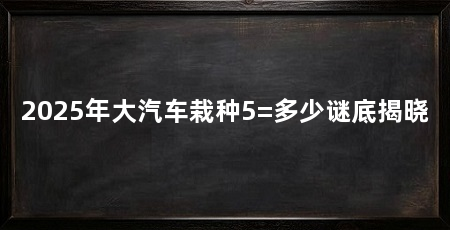 2025年大汽车栽种5=多少谜底揭晓