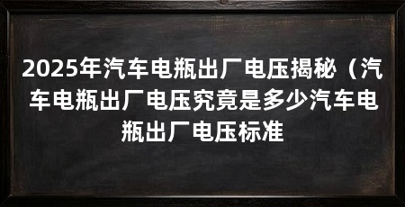 2025年汽车电瓶出厂电压揭秘(汽车电瓶出厂电压究竟是多少汽车电瓶出厂电压标准