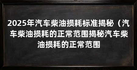 2025年汽车柴油损耗标准揭秘(汽车柴油损耗的正常范围揭秘汽车柴油损耗的正常范围