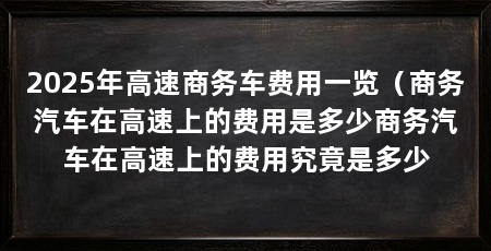 2025年高速商务车费用一览（商务汽车在高速上的费用是多少商务汽车在高速上的费用究竟是多少