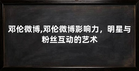 邓伦微博,邓伦微博影响力,明星与粉丝互动的艺术