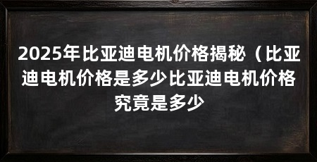 2025年比亚迪电机价格揭秘（比亚迪电机价格是多少比亚迪电机价格究竟是多少
