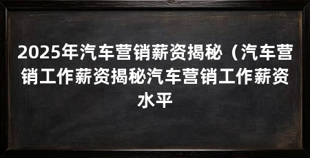 2025年汽车营销薪资揭秘（汽车营销工作薪资揭秘汽车营销工作薪资水平