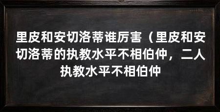里皮和安切洛蒂谁厉害（里皮和安切洛蒂的执教水平不相伯仲，二人执教水平不相伯仲