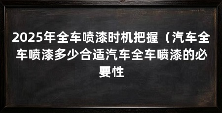2025年全车喷漆时机把握（汽车全车喷漆多少合适汽车全车喷漆的必要性