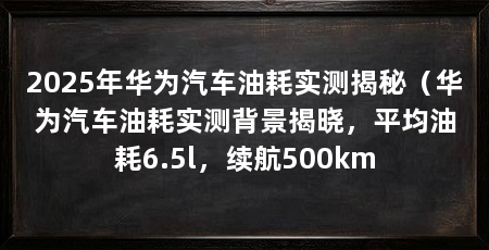 2025年华为汽车油耗实测揭秘（华为汽车油耗实测背景揭晓，平均油耗6.5l，续航500km
