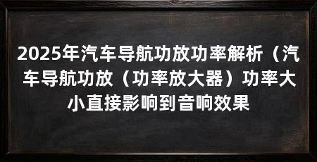2025年汽车导航功放功率解析(汽车导航功放(功率放大器)功率大小直接影响到音响效果