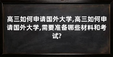 高三如何申请国外大学,高三如何申请国外大学,需要准备哪些材料和考试?