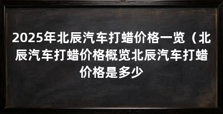 2025年北辰汽车打蜡价格一览（北辰汽车打蜡价格概览北辰汽车打蜡价格是多少