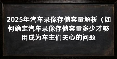 2025年汽车录像存储容量解析（如何确定汽车录像存储容量多少才够用成为车主们关心的问题