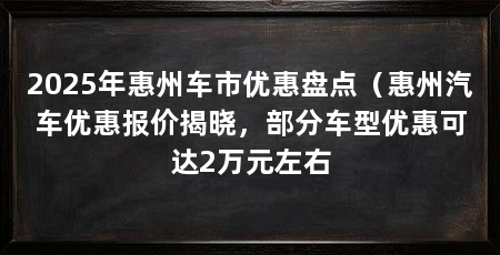 2025年惠州车市优惠盘点（惠州汽车优惠报价揭晓，部分车型优惠可达2万元左右