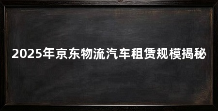 2025年京东物流汽车租赁规模揭秘