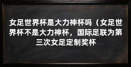 女足世界杯是大力神杯吗（女足世界杯不是大力神杯，国际足联为第三次女足定制奖杯