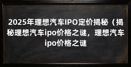 2025年理想汽车IPO定价揭秘(揭秘理想汽车ipo价格之谜,理想汽车ipo价格之谜