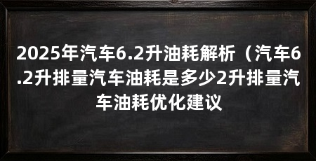 2025年汽车6.2升油耗解析(汽车6.2升排量汽车油耗是多少2升排量汽车油耗优化建议