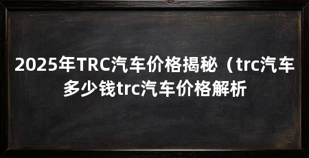 2025年TRC汽车价格揭秘(trc汽车多少钱trc汽车价格解析