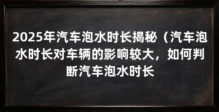 2025年汽车泡水时长揭秘（汽车泡水时长对车辆的影响较大，如何判断汽车泡水时长