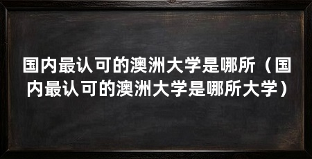 国内最认可的澳洲大学是哪所（国内最认可的澳洲大学是哪所大学）