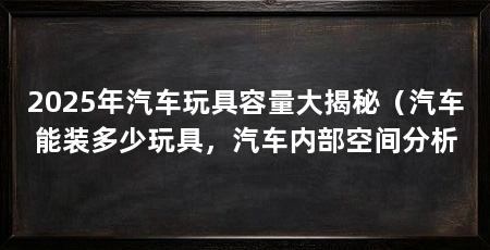 2025年汽车玩具容量大揭秘（汽车能装多少玩具，汽车内部空间分析