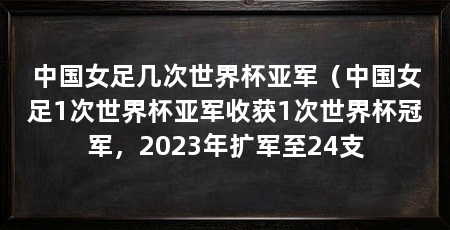 中国女足几次世界杯亚军（中国女足1次世界杯亚军收获1次世界杯冠军，2023年扩军至24支