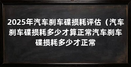 2025年汽车刹车碟损耗评估（汽车刹车碟损耗多少才算正常汽车刹车碟损耗多少才正常