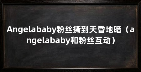 Angelababy粉丝撕到天昏地暗（angelababy和粉丝互动）