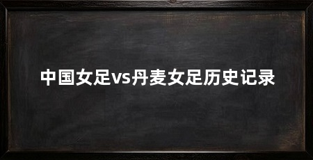 中国女足vs丹麦女足历史记录