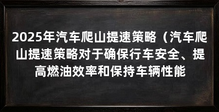 2025年汽车爬山提速策略(汽车爬山提速策略对于确保行车安全、提高燃油效率和保持车辆性能