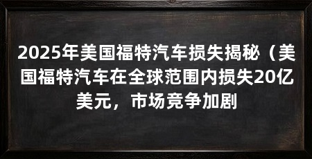 2025年美国福特汽车损失揭秘（美国福特汽车在全球范围内损失20亿美元，市场竞争加剧