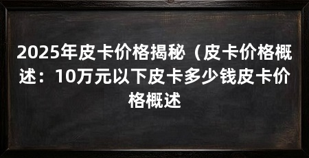2025年皮卡价格揭秘(皮卡价格概述:10万元以下皮卡多少钱皮卡价格概述