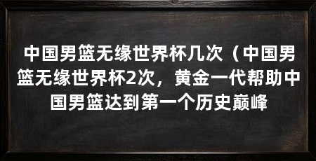 中国男篮无缘世界杯几次(中国男篮无缘世界杯2次,黄金一代帮助中国男篮达到第一个历史巅峰