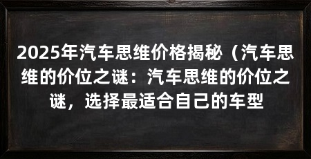 2025年汽车思维价格揭秘(汽车思维的价位之谜:汽车思维的价位之谜,选择最适合自己的车型
