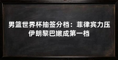 男篮世界杯抽签分档:菲律宾力压伊朗黎巴嫩成第一档