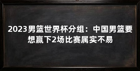 2023男篮世界杯分组：中国男篮要想赢下2场比赛属实不易