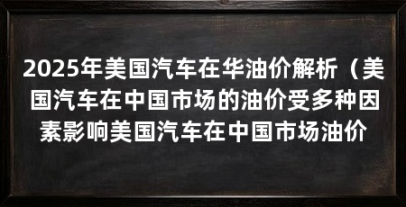 2025年美国汽车在华油价解析（美国汽车在中国市场的油价受多种因素影响美国汽车在中国市场油价