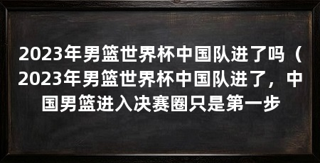 2023年男篮世界杯中国队进了吗(2023年男篮世界杯中国队进了,中国男篮进入决赛圈只是第一步