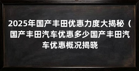 2025年国产丰田优惠力度大揭秘(国产丰田汽车优惠多少国产丰田汽车优惠概况揭晓