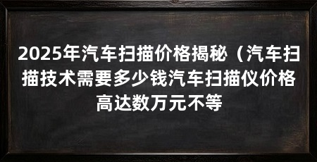 2025年汽车扫描价格揭秘(汽车扫描技术需要多少钱汽车扫描仪价格高达数万元不等