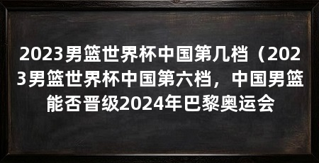 2023男篮世界杯中国第几档(2023男篮世界杯中国第六档,中国男篮能否晋级2024年巴黎奥运会